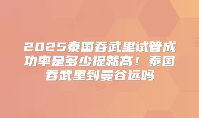2025泰国吞武里试管成功率是多少提就高!泰国吞武里到曼谷远吗