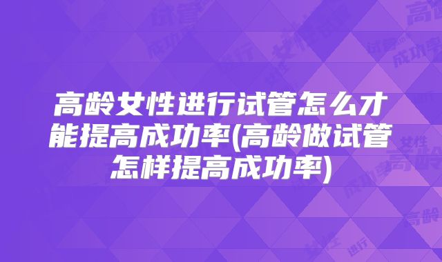 高龄女性进行试管怎么才能提高成功率(高龄做试管怎样提高成功率)