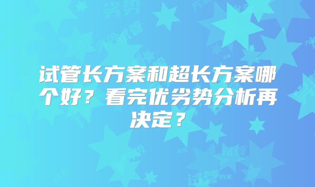 试管长方案和超长方案哪个好？看完优劣势分析再决定？