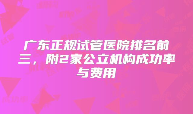 广东正规试管医院排名前三，附2家公立机构成功率与费用