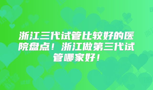 浙江三代试管比较好的医院盘点！浙江做第三代试管哪家好！
