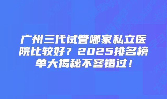 广州三代试管哪家私立医院比较好？2025排名榜单大揭秘不容错过！