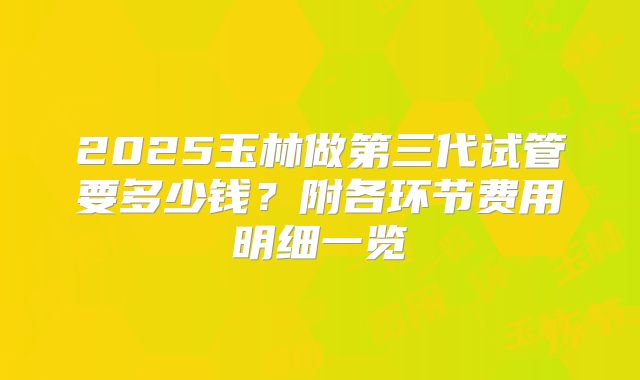 2025玉林做第三代试管要多少钱?附各环节费用明细一览