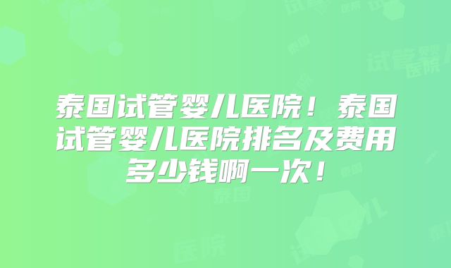 泰国试管婴儿医院!泰国试管婴儿医院排名及费用多少钱啊一次!