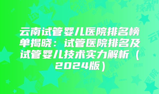 云南试管婴儿医院排名榜单揭晓：试管医院排名及试管婴儿技术实力解析（2024版）