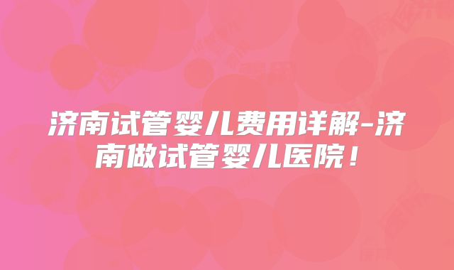 济南试管婴儿费用详解-济南做试管婴儿医院！