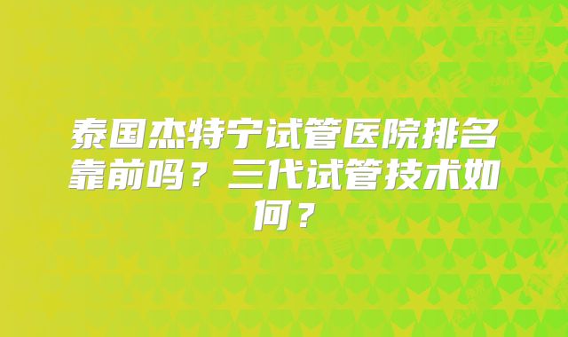 泰国杰特宁试管医院排名靠前吗？三代试管技术如何？