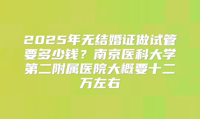 2025年无结婚证做试管要多少钱?南京医科大学第二附属医院大概要十二万左右