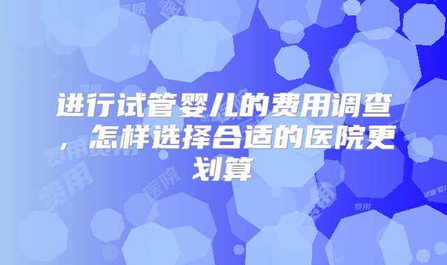 进行试管婴儿的费用调查，怎样选择合适的医院更划算