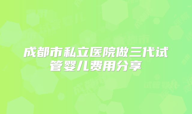 成都市私立医院做三代试管婴儿费用分享