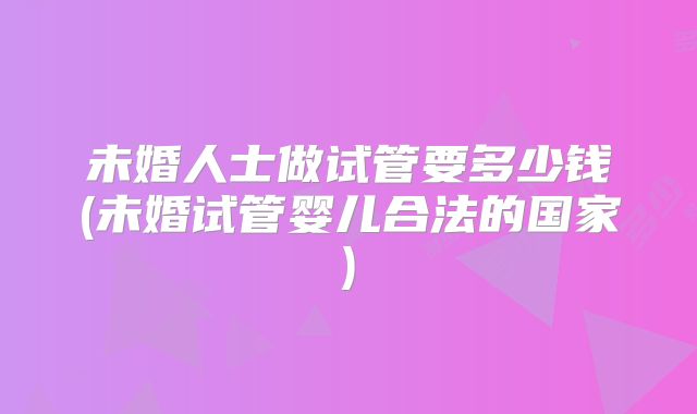 未婚人士做试管要多少钱(未婚试管婴儿合法的国家)