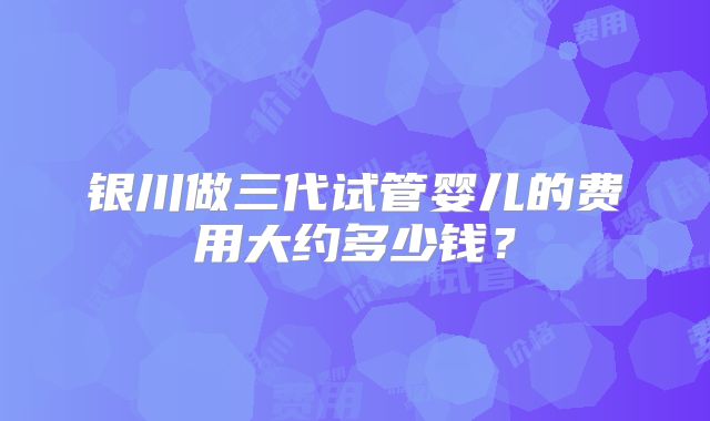 银川做三代试管婴儿的费用大约多少钱？