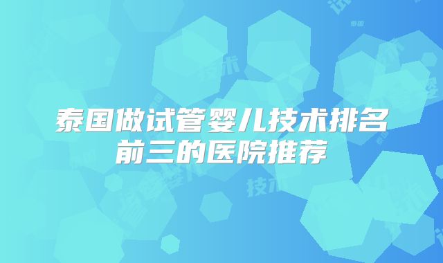 泰国做试管婴儿技术排名前三的医院推荐