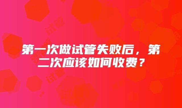 第一次做试管失败后，第二次应该如何收费？