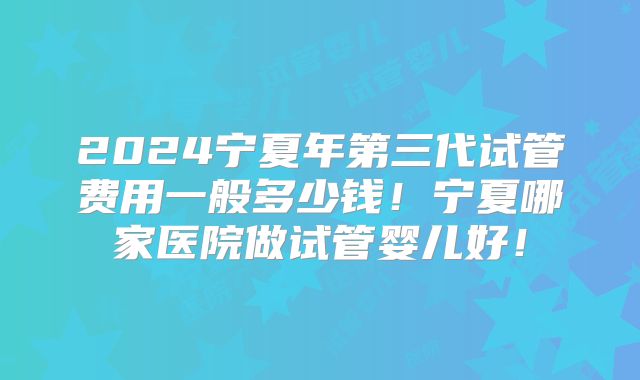 2024宁夏年第三代试管费用一般多少钱！宁夏哪家医院做试管婴儿好！
