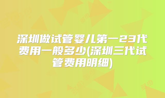 深圳做试管婴儿第一23代费用一般多少(深圳三代试管费用明细)