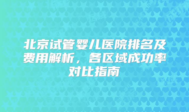 北京试管婴儿医院排名及费用解析,各区域成功率对比指南