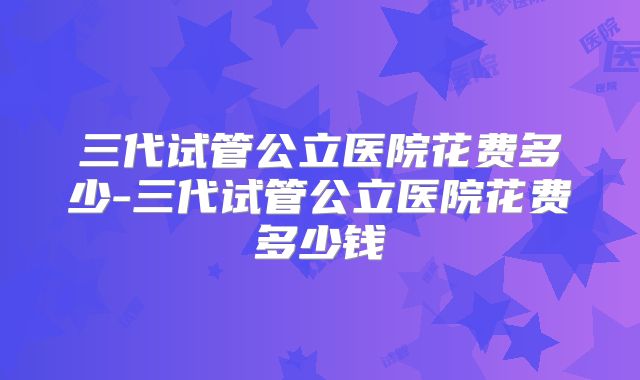 三代试管公立医院花费多少-三代试管公立医院花费多少钱