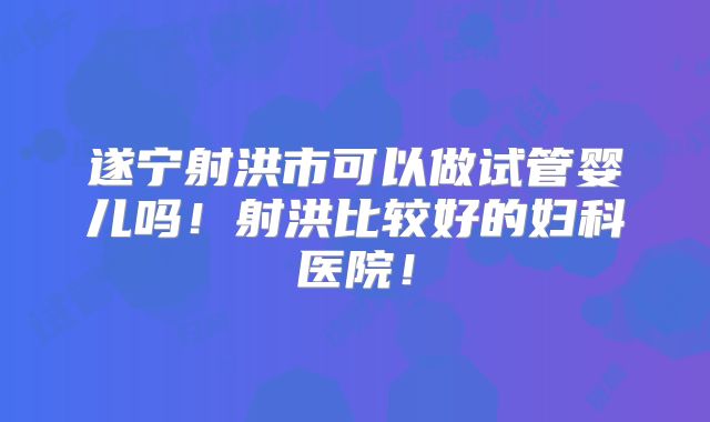 遂宁射洪市可以做试管婴儿吗！射洪比较好的妇科医院！