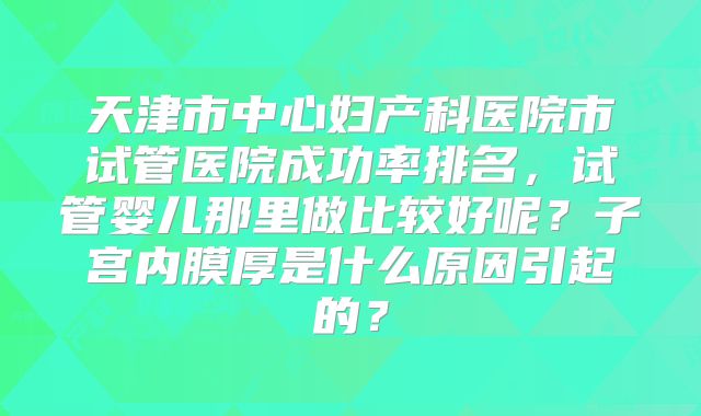 天津市中心妇产科医院市试管医院成功率排名，试管婴儿那里做比较好呢？子宫内膜厚是什么原因引起的？