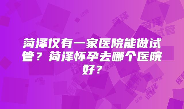 菏泽仅有一家医院能做试管？菏泽怀孕去哪个医院好？