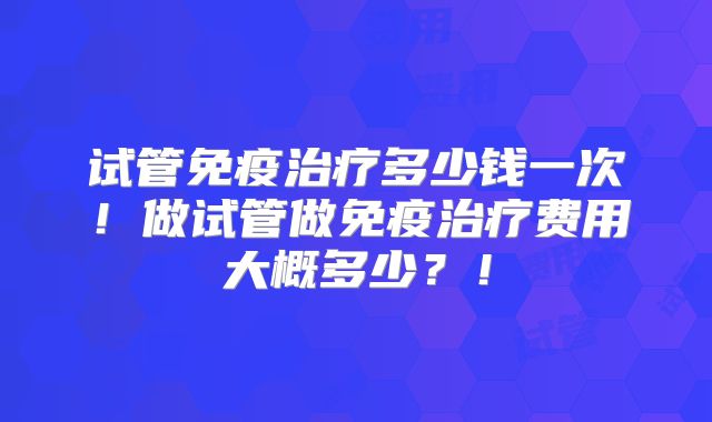 试管免疫治疗多少钱一次！做试管做免疫治疗费用大概多少？！