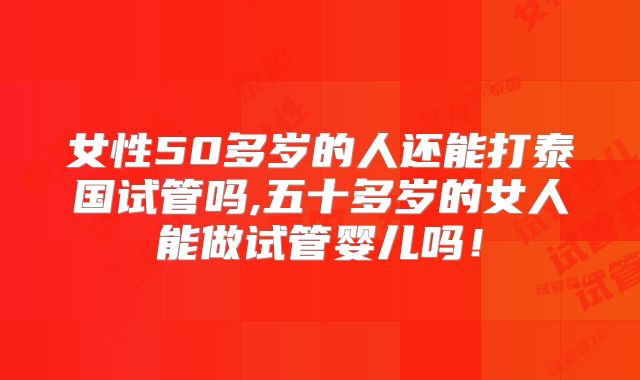 女性50多岁的人还能打泰国试管吗,五十多岁的女人能做试管婴儿吗！