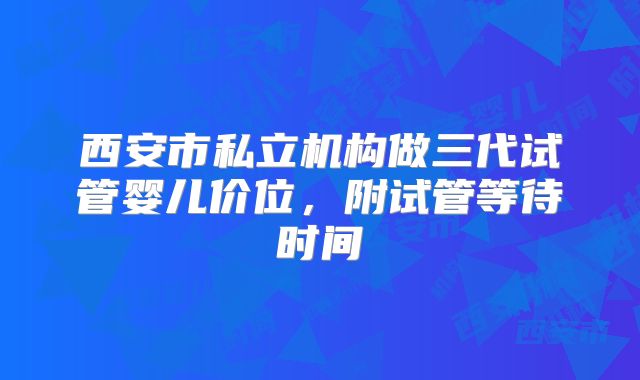 西安市私立机构做三代试管婴儿价位，附试管等待时间