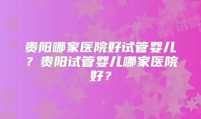 贵阳哪家医院好试管婴儿？贵阳试管婴儿哪家医院好？