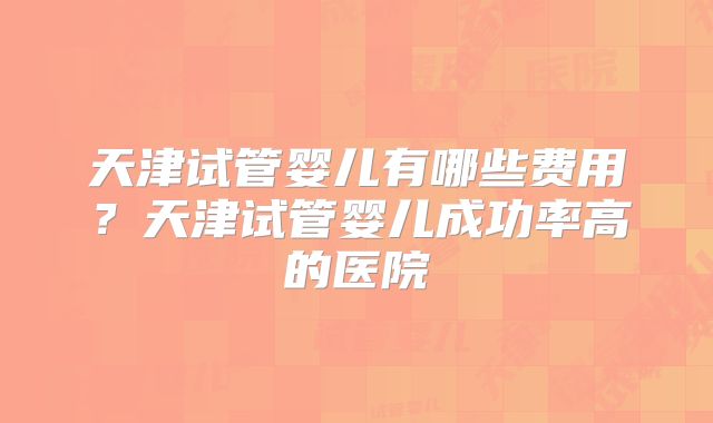 天津试管婴儿有哪些费用?天津试管婴儿成功率高的医院