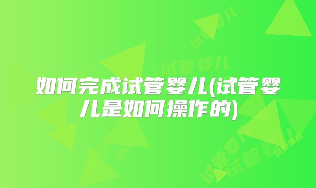 如何完成试管婴儿(试管婴儿是如何操作的)