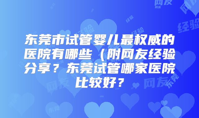 东莞市试管婴儿最权威的医院有哪些（附网友经验分享？东莞试管哪家医院比较好？