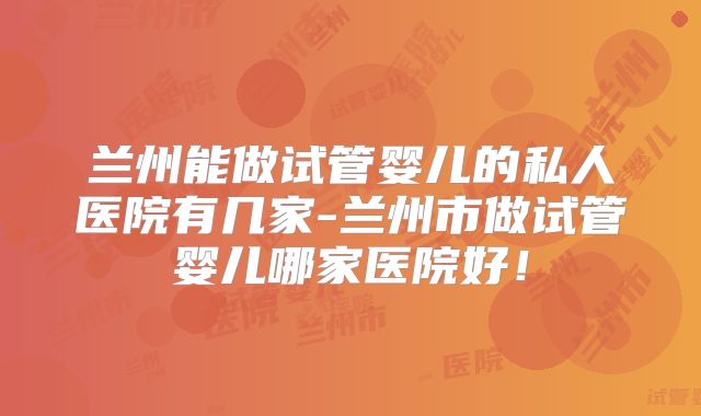 兰州能做试管婴儿的私人医院有几家-兰州市做试管婴儿哪家医院好!