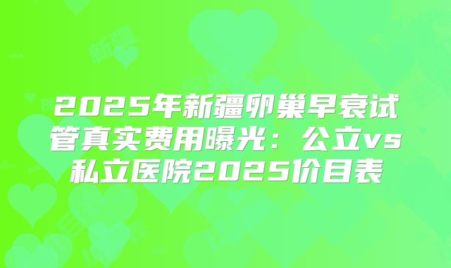 2025年新疆卵巢早衰试管真实费用曝光:公立vs私立医院2025价目表