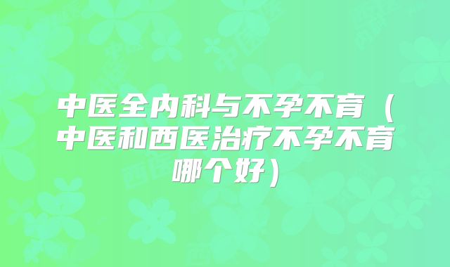 中医全内科与不孕不育（中医和西医治疗不孕不育哪个好）
