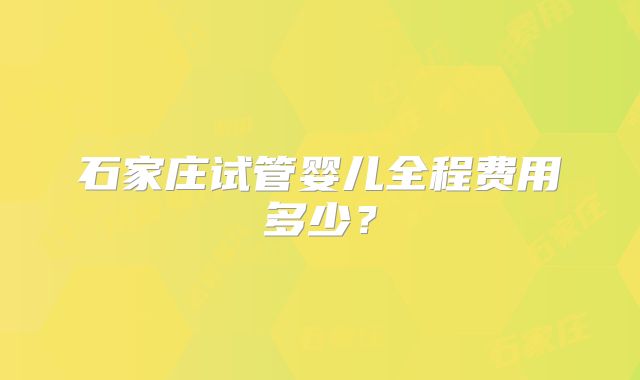 石家庄试管婴儿全程费用多少？