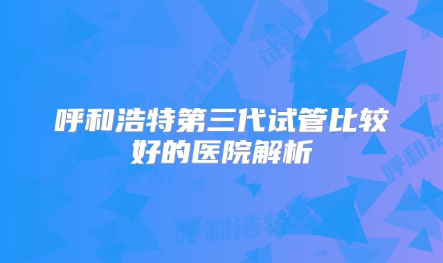 呼和浩特第三代试管比较好的医院解析
