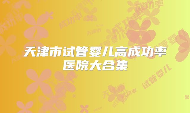 天津市试管婴儿高成功率医院大合集