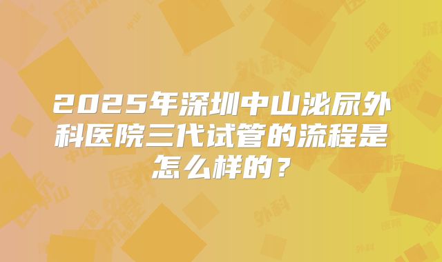 2025年深圳中山泌尿外科医院三代试管的流程是怎么样的?