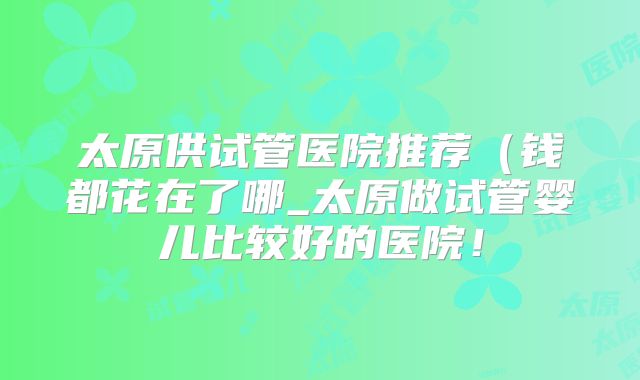 太原供试管医院推荐（钱都花在了哪_太原做试管婴儿比较好的医院！