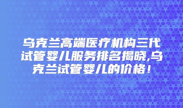 乌克兰高端医疗机构三代试管婴儿服务排名揭晓,乌克兰试管婴儿的价格!