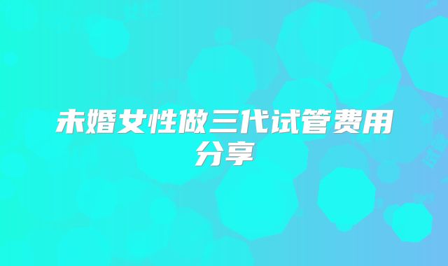 未婚女性做三代试管费用分享