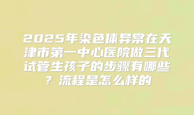 2025年染色体异常在天津市第一中心医院做三代试管生孩子的步骤有哪些？流程是怎么样的