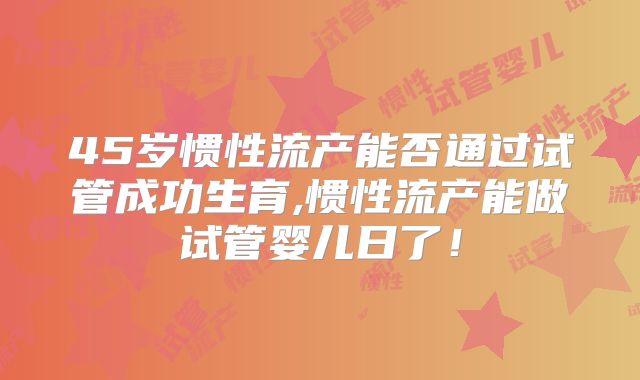 45岁惯性流产能否通过试管成功生育,惯性流产能做试管婴儿日了！