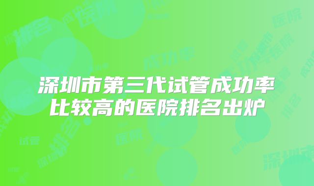 深圳市第三代试管成功率比较高的医院排名出炉