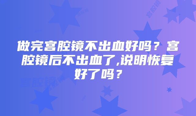 做完宫腔镜不出血好吗?宫腔镜后不出血了,说明恢复好了吗?