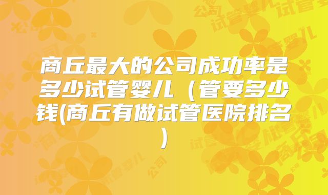 商丘最大的公司成功率是多少试管婴儿(管要多少钱(商丘有做试管医院排名)