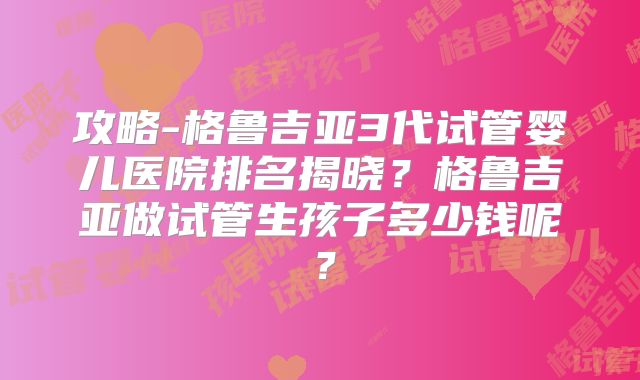 攻略-格鲁吉亚3代试管婴儿医院排名揭晓?格鲁吉亚做试管生孩子多少钱呢?