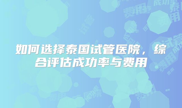 如何选择泰国试管医院,综合评估成功率与费用