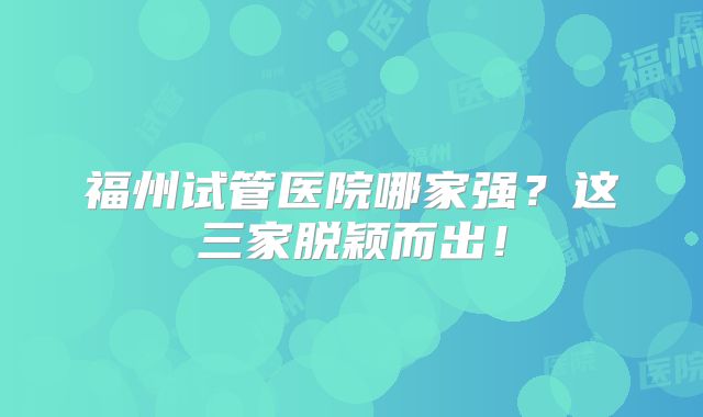 福州试管医院哪家强?这三家脱颖而出!